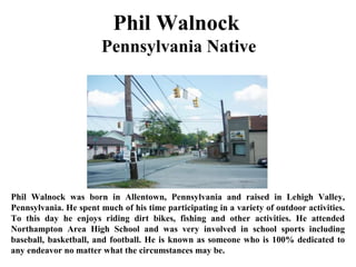 Phil Walnock
Pennsylvania Native
Phil Walnock was born in Allentown, Pennsylvania and raised in Lehigh Valley,
Pennsylvania. He spent much of his time participating in a variety of outdoor activities.
To this day he enjoys riding dirt bikes, fishing and other activities. He attended
Northampton Area High School and was very involved in school sports including
baseball, basketball, and football. He is known as someone who is 100% dedicated to
any endeavor no matter what the circumstances may be.
 