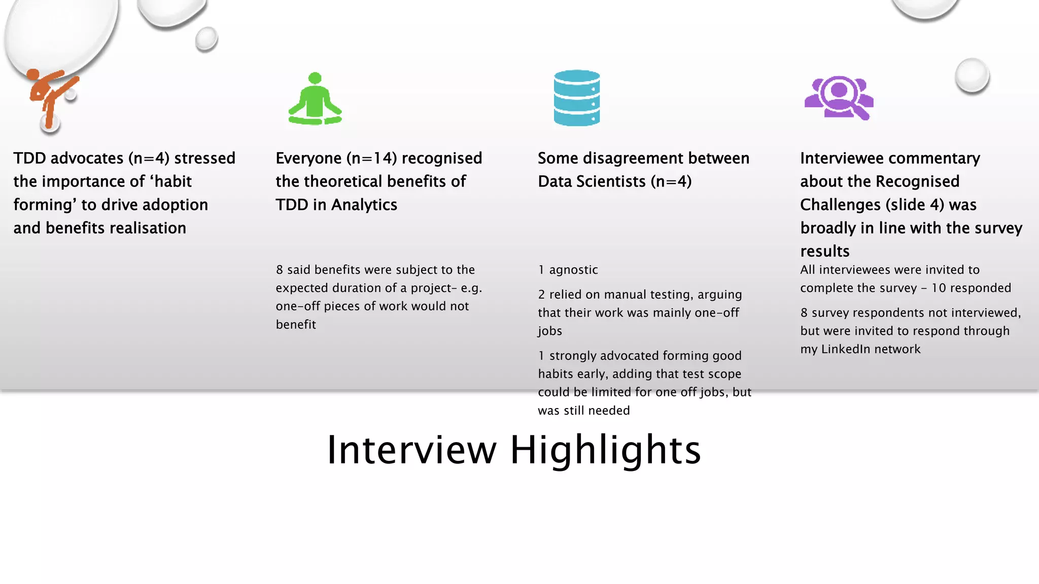 Interview Highlights
TDD advocates (n=4) stressed
the importance of ‘habit
forming’ to drive adoption
and benefits realisation
Everyone (n=14) recognised
the theoretical benefits of
TDD in Analytics
8 said benefits were subject to the
expected duration of a project– e.g.
one-off pieces of work would not
benefit
Some disagreement between
Data Scientists (n=4)
1 agnostic
2 relied on manual testing, arguing
that their work was mainly one-off
jobs
1 strongly advocated forming good
habits early, adding that test scope
could be limited for one off jobs, but
was still needed
Interviewee commentary
about the Recognised
Challenges (slide 4) was
broadly in line with the survey
results
All interviewees were invited to
complete the survey - 10 responded
8 survey respondents not interviewed,
but were invited to respond through
my LinkedIn network
 