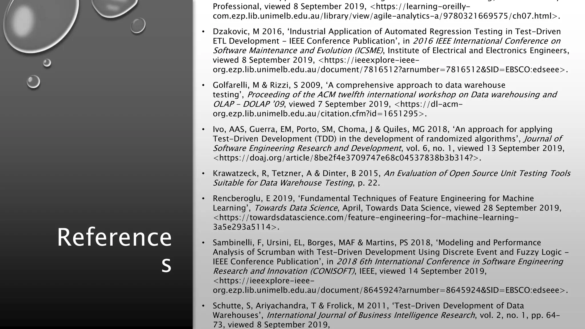 Reference
s
Professional, viewed 8 September 2019, <https://learning-oreilly-
com.ezp.lib.unimelb.edu.au/library/view/agile-analytics-a/9780321669575/ch07.html>.
• Dzakovic, M 2016, ‘Industrial Application of Automated Regression Testing in Test-Driven
ETL Development - IEEE Conference Publication’, in 2016 IEEE International Conference on
Software Maintenance and Evolution (ICSME), Institute of Electrical and Electronics Engineers,
viewed 8 September 2019, <https://ieeexplore-ieee-
org.ezp.lib.unimelb.edu.au/document/7816512?arnumber=7816512&SID=EBSCO:edseee>.
• Golfarelli, M & Rizzi, S 2009, ‘A comprehensive approach to data warehouse
testing’, Proceeding of the ACM twelfth international workshop on Data warehousing and
OLAP - DOLAP ’09, viewed 7 September 2019, <https://dl-acm-
org.ezp.lib.unimelb.edu.au/citation.cfm?id=1651295>.
• Ivo, AAS, Guerra, EM, Porto, SM, Choma, J & Quiles, MG 2018, ‘An approach for applying
Test-Driven Development (TDD) in the development of randomized algorithms’, Journal of
Software Engineering Research and Development, vol. 6, no. 1, viewed 13 September 2019,
<https://doaj.org/article/8be2f4e3709747e68c04537838b3b314?>.
• Krawatzeck, R, Tetzner, A & Dinter, B 2015, An Evaluation of Open Source Unit Testing Tools
Suitable for Data Warehouse Testing, p. 22.
• Rencberoglu, E 2019, ‘Fundamental Techniques of Feature Engineering for Machine
Learning’, Towards Data Science, April, Towards Data Science, viewed 28 September 2019,
<https://towardsdatascience.com/feature-engineering-for-machine-learning-
3a5e293a5114>.
• Sambinelli, F, Ursini, EL, Borges, MAF & Martins, PS 2018, ‘Modeling and Performance
Analysis of Scrumban with Test-Driven Development Using Discrete Event and Fuzzy Logic -
IEEE Conference Publication’, in 2018 6th International Conference in Software Engineering
Research and Innovation (CONISOFT), IEEE, viewed 14 September 2019,
<https://ieeexplore-ieee-
org.ezp.lib.unimelb.edu.au/document/8645924?arnumber=8645924&SID=EBSCO:edseee>.
• Schutte, S, Ariyachandra, T & Frolick, M 2011, ‘Test-Driven Development of Data
Warehouses’, International Journal of Business Intelligence Research, vol. 2, no. 1, pp. 64–
73, viewed 8 September 2019,
 