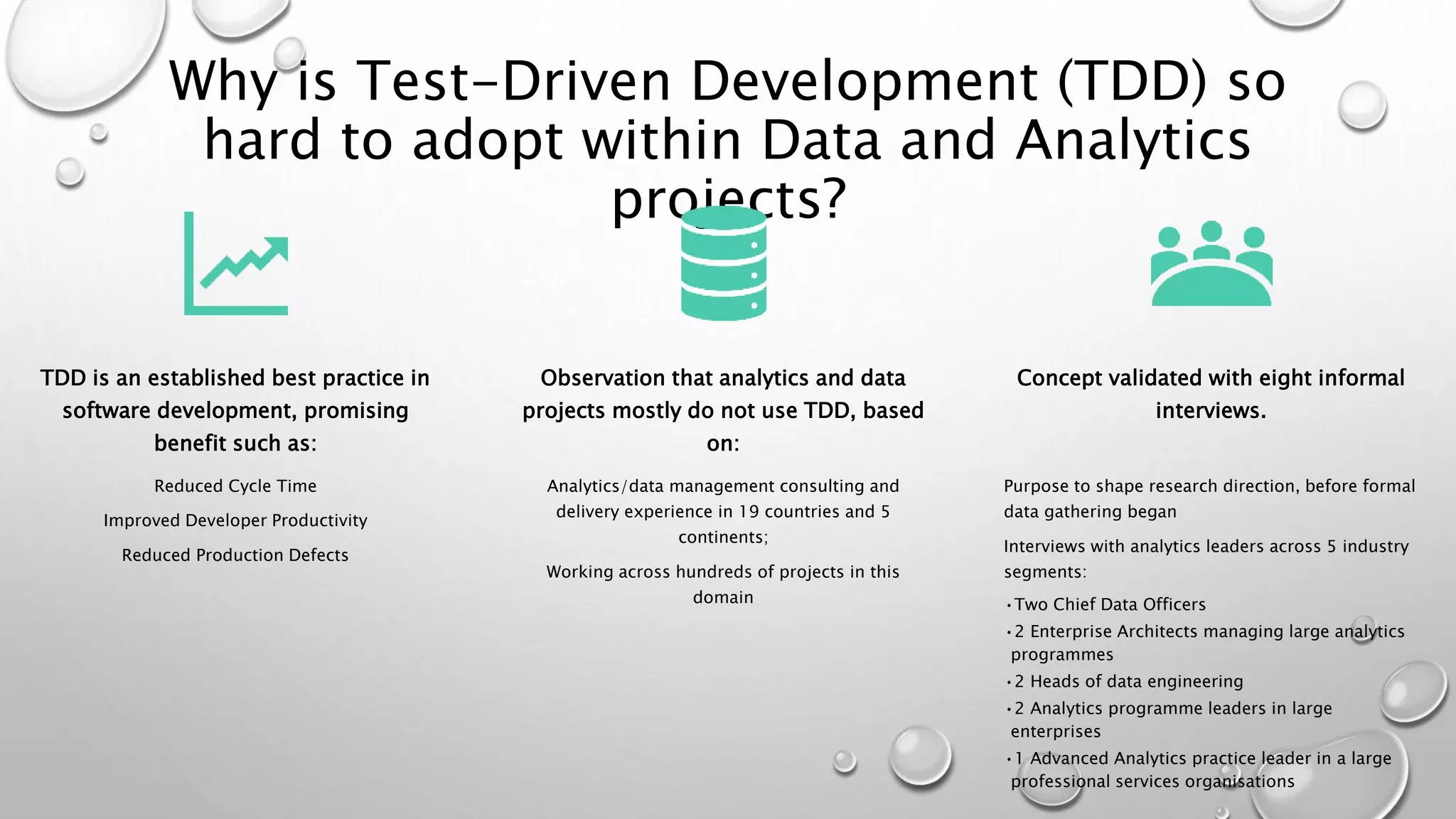 Why is Test-Driven Development (TDD) so
hard to adopt within Data and Analytics
projects?
TDD is an established best practice in
software development, promising
benefit such as:
Reduced Cycle Time
Improved Developer Productivity
Reduced Production Defects
Observation that analytics and data
projects mostly do not use TDD, based
on:
Analytics/data management consulting and
delivery experience in 19 countries and 5
continents;
Working across hundreds of projects in this
domain
Concept validated with eight informal
interviews.
Purpose to shape research direction, before formal
data gathering began
Interviews with analytics leaders across 5 industry
segments:
•Two Chief Data Officers
•2 Enterprise Architects managing large analytics
programmes
•2 Heads of data engineering
•2 Analytics programme leaders in large
enterprises
•1 Advanced Analytics practice leader in a large
professional services organisations
 