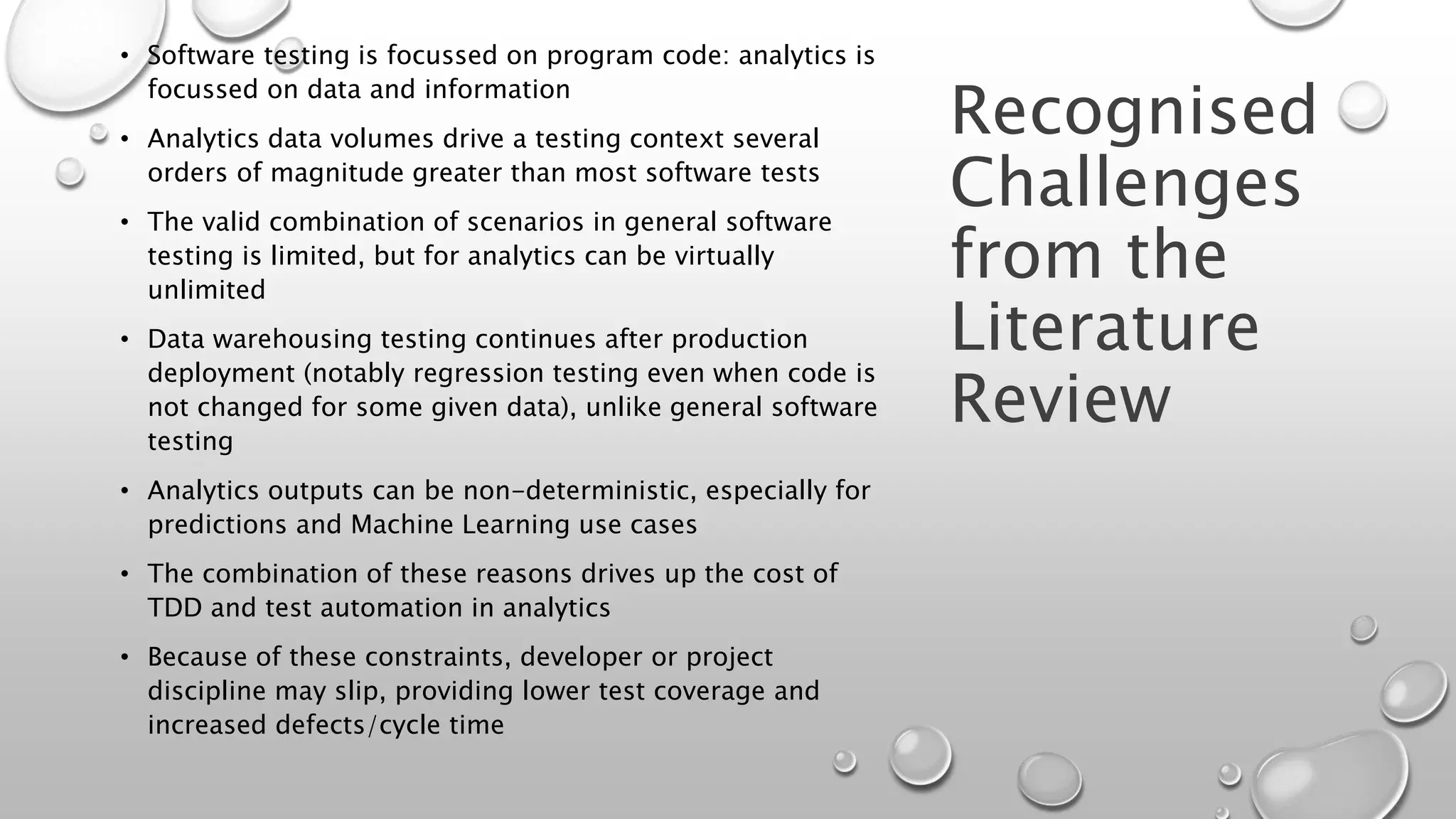 Recognised
Challenges
from the
Literature
Review
• Software testing is focussed on program code: analytics is
focussed on data and information
• Analytics data volumes drive a testing context several
orders of magnitude greater than most software tests
• The valid combination of scenarios in general software
testing is limited, but for analytics can be virtually
unlimited
• Data warehousing testing continues after production
deployment (notably regression testing even when code is
not changed for some given data), unlike general software
testing
• Analytics outputs can be non-deterministic, especially for
predictions and Machine Learning use cases
• The combination of these reasons drives up the cost of
TDD and test automation in analytics
• Because of these constraints, developer or project
discipline may slip, providing lower test coverage and
increased defects/cycle time
 