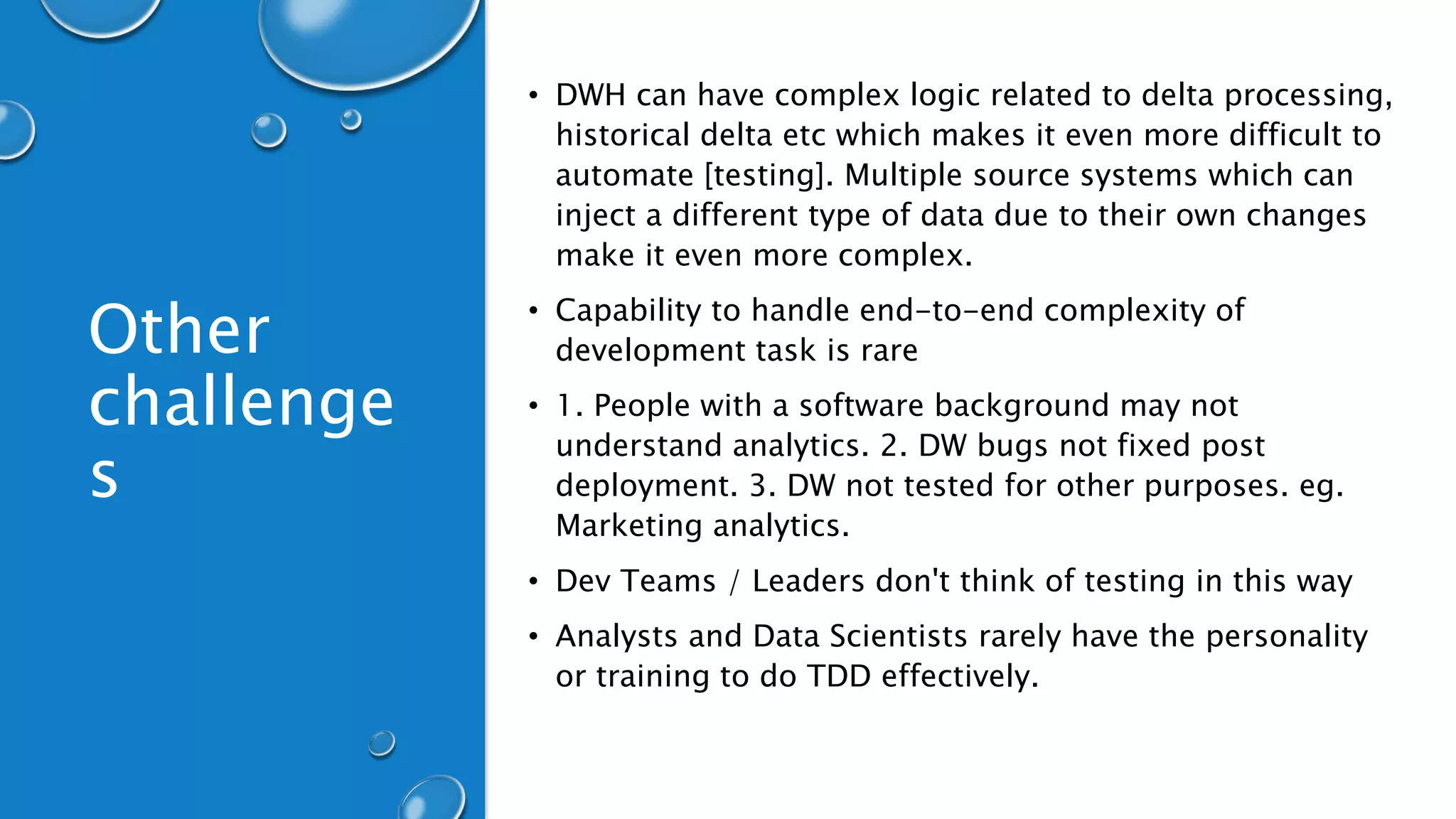 Other
challenge
s
• DWH can have complex logic related to delta processing,
historical delta etc which makes it even more difficult to
automate [testing]. Multiple source systems which can
inject a different type of data due to their own changes
make it even more complex.
• Capability to handle end-to-end complexity of
development task is rare
• 1. People with a software background may not
understand analytics. 2. DW bugs not fixed post
deployment. 3. DW not tested for other purposes. eg.
Marketing analytics.
• Dev Teams / Leaders don't think of testing in this way
• Analysts and Data Scientists rarely have the personality
or training to do TDD effectively.
 
