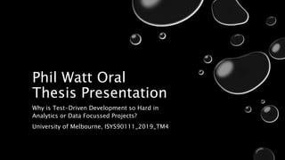 Phil Watt Oral
Thesis Presentation
Why is Test-Driven Development so Hard in
Analytics or Data Focussed Projects?
University of Melbourne, ISYS90111_2019_TM4
 