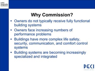 Why Commission? Owners do not typically receive fully functional building systems Owners face increasing numbers of performance problems Buildings have more complex life safety, security, communication, and comfort control systems Building systems are becoming increasingly specialized and integrated 