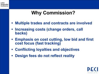 Why Commission? Multiple trades and contracts are involved Increasing costs (change orders, call backs) Emphasis on cost cutting, low bid and first cost focus (fast tracking) Conflicting loyalties and objectives Design fees do not reflect reality 
