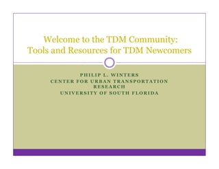 Welcome to the TDM Community:
Tools and Resources for TDM Newcomers

             PHILIP L. WINTERS
     CENTER FOR URBAN TRANSPORTATION
                 RESEARCH
       UNIVERSITY OF SOUTH FLORIDA
 