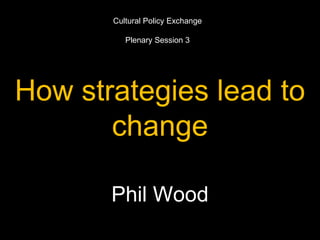 How strategies lead to
change
Phil Wood
Cultural Policy Exchange
Plenary Session 3
 