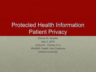 Protected Health Information
Patient Privacy
Denise M. Masella
May 5, 2016
Instructor: Hwang-Ji Lu
MHA690: Health Care Capstone
Ashford University
 