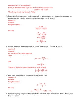 Observe that 2023 is divisible by 7.
Hence, to determine what day is 20232024
days from today, we have
20232024
≡ 0 𝑚𝑜𝑑 7.
Thus, 0 days from today, Friday, is Friday.
17. In a certain furniture shop, 4 workers can build 10 wooden tables in 4 days. At the same rate, how
many workers are needed to build 15 wooden tables in exactly 8 days?
Answer: 3
Solution:
Using the formula
𝑊𝑜𝑟𝑘
𝑊𝑜𝑟𝑘𝑒𝑟𝑠 × 𝑇𝑖𝑚𝑒
,
we have
10
4 × 4
=
15
𝑊 × 8
𝑊 =
15(16)
10 × 8
𝑊 =
3(2)
2
= 3.
18. What is the sum of the reciprocal of the roots of the equation 2𝑥2
− 10𝑥 + 14 = 0?
Answer:
5
7
Solution:
Let 𝑎, 𝑏 be the roots of the equation.
Then
𝑎 + 𝑏 = −
−10
2
= 5,
and
𝑎𝑏 =
14
2
= 7.
Solving for the sum of the reciprocal of the roots, we have
1
𝑎
+
1
𝑏
=
𝑎 + 𝑏
𝑎𝑏
=
5
7
.
19. How many diagonals does a 14-sided convex polygon have?
Answer: 77
Solution:
Using the formula
𝑑 =
𝑛(𝑛 − 3)
2
,
We have
𝑑 =
14(14 − 3)
2
= 7(11) = 77.
20. In how many ways can you distribute 8 identical snacks to three different kids if a kid should get at
least one snack?
 