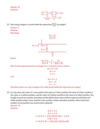 Answer: 21
Solution:
(
𝑛 − 1
𝑘 − 1
) = (
8 − 1
3 − 1
) = 7𝐶2
=
7!
5! 2!
=
7 × 6
2
= 21
21. How many integers 𝑛 would make the expression
5𝑛+11
3𝑛+4
an integer?
Answer: 2
Solution:
Rewriting,
5𝑛 + 11
3𝑛 + 4
5
3
3𝑛 + 4 5𝑛 + 11
5𝑛 +
20
3
13
3
Hence,
5𝑛 + 11
3𝑛 + 4
=
5
3
+
13
3(3𝑛 + 4)
.
Now, for the expression to be an integer, 3𝑛 + 4 must be 13 or 1, that is
3𝑛 + 4 = 13
3𝑛 = 9
𝑛 = 3
and
3𝑛 + 4 = 1
3𝑛 = −3
𝑛 = −1.
Therefore, there are only 2 integers for 𝑛 that would make the expression an integer.
22. In a toy store, the value of 1 red marble is the same as 2 blue marbles, the value of 3 blue marbles is
the same as 4 yellow marbles, and the value of 5 yellow marbles is the same as 6 white marbles. You
bought several red marbles yesterday and decided to have some of them replaced with blue and
white marbles today. If you need the same number of blue and white marbles, what is the least
number of red marbles you need to have replaced?
Answer: 13
Solution:
𝑅: 𝐵 = 1: 2
𝐵: 𝑌 = 3: 4
⟹ 𝑅: 𝐵: 𝑌 = 1(3): (2)(3): 4(2) = 3: 6: 8
𝑌: 𝑊 = 5: 6
⟹ 𝑅: 𝐵: 𝑌: 𝑊 = 3(5): 6(5): (8)(5): 6(8)
 