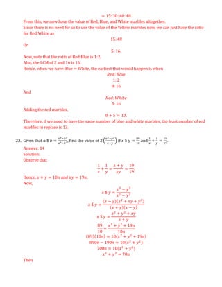 = 15: 30: 40: 48
From this, we now have the value of Red, Blue, and White marbles altogether.
Since there is no need for us to use the value of the Yellow marbles now, we can just have the ratio
for Red:White as
15: 48
Or
5: 16.
Now, note that the ratio of Red:Blue is 1:2.
Also, the LCM of 2 and 16 is 16.
Hence, when we have Blue = White, the earliest that would happen is when
𝑅𝑒𝑑: 𝐵𝑙𝑢𝑒
1: 2
8: 16
And
𝑅𝑒𝑑: 𝑊ℎ𝑖𝑡𝑒
5: 16
Adding the red marbles,
8 + 5 = 13.
Therefore, if we need to have the same number of blue and white marbles, the least number of red
marbles to replace is 13.
23. Given that 𝑎 $ 𝑏 =
𝑎3−𝑏3
𝑎2−𝑏2
, find the value of 2 (
𝑥2+𝑦2
𝑥+𝑦
) if 𝑥 $ 𝑦 =
89
10
and
1
𝑥
+
1
𝑦
=
10
19
.
Answer: 14
Solution:
Observe that
1
𝑥
+
1
𝑦
=
𝑥 + 𝑦
𝑥𝑦
=
10
19
.
Hence, 𝑥 + 𝑦 = 10𝑛 and 𝑥𝑦 = 19𝑛.
Now,
𝑥 $ 𝑦 =
𝑥3
− 𝑦3
𝑥2 − 𝑦2
𝑥 $ 𝑦 =
(𝑥 − 𝑦)(𝑥2
+ 𝑥𝑦 + 𝑦2)
(𝑥 + 𝑦)(𝑥 − 𝑦)
𝑥 $ 𝑦 =
𝑥2
+ 𝑦2
+ 𝑥𝑦
𝑥 + 𝑦
89
10
=
𝑥2
+ 𝑦2
+ 19𝑛
10𝑛
(89)(10𝑛) = 10(𝑥2
+ 𝑦2
+ 19𝑛)
890𝑛 − 190𝑛 = 10(𝑥2
+ 𝑦2)
700𝑛 = 10(𝑥2
+ 𝑦2
)
𝑥2
+ 𝑦2
= 70𝑛
Then
 