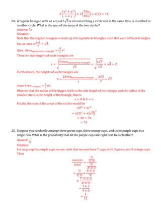2 (
𝑥2
+ 𝑦2
𝑥 + 𝑦
) = 2 (
70𝑛
10𝑛
) = 2(7) = 14.
24. A regular hexagon with an area of 6√3 is circumscribing a circle and at the same time is inscribed in
another circle. What is the sum of the areas of the two circles?
Answer: 7𝜋
Solution:
Note that the regular hexagon is made up of 6 equilateral triangles, such that each of these triangles
has an area of
6√3
6
= √3.
Also, 𝐴𝑟𝑒𝑎𝑒𝑞𝑢𝑖𝑙𝑎𝑡𝑒𝑟𝑎𝑙 𝑡𝑟𝑖𝑎𝑛𝑔𝑙𝑒 =
√3
4
𝑠2
.
Then the side lengths of such triangles are
𝑠 = √
4𝐴𝑟𝑒𝑎𝑒𝑞𝑢𝑖𝑙𝑎𝑡𝑒𝑟𝑎𝑙 𝑡𝑟𝑖𝑎𝑛𝑔𝑙𝑒
√3
= √
4√3
√3
= √4 = 2.
Furthermore, the heights of such triangles are
ℎ =
2𝐴𝑟𝑒𝑎𝑒𝑞𝑢𝑖𝑙𝑎𝑡𝑒𝑟𝑎𝑙 𝑡𝑟𝑖𝑎𝑛𝑔𝑙𝑒
𝑠
=
2√3
2
= √3
since 𝐴𝑟𝑒𝑎𝑡𝑟𝑖𝑎𝑛𝑔𝑙𝑒 =
1
2
𝑠ℎ.
Observe that the radius of the bigger circle is the side length of the triangle and the radius of the
smaller circle is the height of the triangle, that is
𝑠 = 𝑅 & ℎ = 𝑟.
Finally, the sum of the areas of the circles would be
𝜋𝑅2
+ 𝜋𝑟2
= 𝜋(2)2
+ 𝜋(√3)
2
= 4𝜋 + 3𝜋
= 7𝜋.
25. Suppose you randomly arrange three green cups, three orange cups, and three purple cups in a
single row. What is the probability that all the purple cups are right next to each other?
Answer:
1
12
Solution:
Let us group the purple cups as one, such that we now have 7 cups, with 3 green, and 3 orange cups.
Then
𝑠𝑢𝑐𝑐𝑒𝑠𝑠
𝑡𝑜𝑡𝑎𝑙
=
7!
3! 3!
9!
3! 3! 3!
=
7!
3! 3!
×
3! 3! 3!
9!
=
7! 3! 3! 3!
3! 3! 9!
=
3 × 2
9 × 8
=
1
12
.
 
