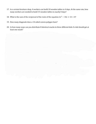 17. In a certain furniture shop, 4 workers can build 10 wooden tables in 4 days. At the same rate, how
many workers are needed to build 15 wooden tables in exactly 8 days?
18. What is the sum of the reciprocal of the roots of the equation 2𝑥2
− 10𝑥 + 14 = 0?
19. How many diagonals does a 14-sided convex polygon have?
20. In how many ways can you distribute 8 identical snacks to three different kids if a kid should get at
least one snack?
21. How many integers 𝑛 would make the expression
5𝑛+11
3𝑛+4
an integer?
22. In a toy store, the value of 1 red marble is the same as 2 blue marbles, the value of 3 blue marbles is
the same as 4 yellow marbles, and the value of 5 yellow marbles is the same as 6 white marbles. You
bought several red marbles yesterday and decided to have some of them replaced with blue and
white marbles today. If you need the same number of blue and white marbles, what is the least
number of red marbles you need to have replaced?
23. Given that 𝑎 $ 𝑏 =
𝑎3−𝑏3
𝑎2−𝑏2
, find the value of 2 (
𝑥2+𝑦2
𝑥+𝑦
) if 𝑥 $ 𝑦 =
89
10
and
1
𝑥
+
1
𝑦
=
10
19
.
24. A regular hexagon with an area of 6√3 is circumscribing a circle and at the same time is inscribed in
another circle. What is the sum of the areas of the two circles?
25. Suppose you randomly arrange three green cups, three orange cups, and three purple cups in a
single row. What is the probability that all the purple cups are right next to each other?
 