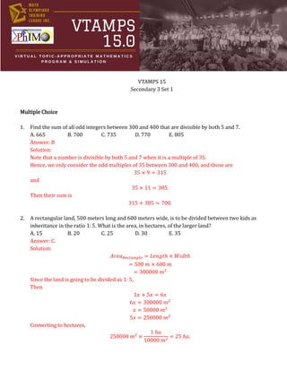 VTAMPS 15
Secondary 3 Set 1
Multiple Choice
1. Find the sum of all odd integers between 300 and 400 that are divisible by both 5 and 7.
A. 665 B. 700 C. 735 D. 770 E. 805
Answer: B
Solution:
Note that a number is divisible by both 5 and 7 when it is a multiple of 35.
Hence, we only consider the odd multiples of 35 between 300 and 400, and those are
35 × 9 = 315
and
35 × 11 = 385.
Then their sum is
315 + 385 = 700.
2. A rectangular land, 500 meters long and 600 meters wide, is to be divided between two kids as
inheritance in the ratio 1: 5. What is the area, in hectares, of the larger land?
A. 15 B. 20 C. 25 D. 30 E. 35
Answer: C.
Solution:
𝐴𝑟𝑒𝑎𝑅𝑒𝑐𝑡𝑎𝑛𝑔𝑙𝑒 = 𝐿𝑒𝑛𝑔𝑡ℎ × 𝑊𝑖𝑑𝑡ℎ
= 500 𝑚 × 600 𝑚
= 300000 𝑚2
Since the land is going to be divided as 1: 5,
Then
1𝑥 + 5𝑥 = 6𝑥
6𝑥 = 300000 𝑚2
𝑥 = 50000 𝑚2
5𝑥 = 250000 𝑚2
Converting to hectares,
250000 𝑚2
×
1 ℎ𝑎
10000 𝑚2
= 25 ℎ𝑎.
 