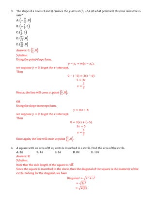 3. The slope of a line is 3 and it crosses the 𝑦-axis at (0, −5). At what point will this line cross the 𝑥-
axis?
A. (−
15
8
, 0)
B. (−
5
3
, 0)
C. (
5
3
, 0)
D. (
15
8
, 0)
E. (
21
10
, 0)
Answer: C. (
5
3
, 0)
Solution:
Using the point-slope form,
𝑦 − 𝑦1 = 𝑚(𝑥 − 𝑥1),
we suppose 𝑦 = 0, to get the 𝑥-intercept.
Then
0 − (−5) = 3(𝑥 − 0)
5 = 3𝑥
𝑥 =
5
3
.
Hence, the line will cross at point (
5
3
, 0).
OR
Using the slope-intercept form,
𝑦 = 𝑚𝑥 + 𝑏,
we suppose 𝑦 = 0, to get the 𝑥-intercept.
Then
0 = 3(𝑥) + (−5)
3𝑥 = 5
𝑥 =
5
3
.
Once again, the line will cross at point (
5
3
, 0).
4. A square with an area of 8 sq. units is inscribed in a circle. Find the area of the circle.
A. 2𝜋 B. 4𝜋 C. 6𝜋 D. 8𝜋 E. 10𝜋
Answer: B.
Solution:
Note that the side length of the square is √8.
Since the square is inscribed in the circle, then the diagonal of the square is the diameter of the
circle. Solving for the diagonal, we have
𝐷𝑖𝑎𝑔𝑜𝑛𝑎𝑙 = √𝑠2 + 𝑠2
= √2𝑠2
= √2(8)
 