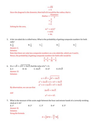 = √16
= 4.
Since the diagonal is the diameter, then half of it would be the radius, that is
𝑅𝑎𝑑𝑖𝑢𝑠 =
𝐷𝑖𝑎𝑚𝑒𝑡𝑒𝑟
2
=
4
2
= 2.
Solving for the area,
𝜋𝑟2
= 𝜋(2)2
= 𝜋(4)
= 4𝜋.
5. A fair six-sided die is rolled twice. What is the probability of getting composite numbers for both
rolls?
A.
1
25
B.
1
16
C.
1
9
D.
1
4
E.
1
2
Answer: C.
Solution:
Note that there are only two composite numbers on a six-sided die, which are 4 and 6.
Hence, the probability of getting composite numbers for both rolls would be
2
6
×
2
6
=
4
36
=
1
9
.
6. If 𝑎 + √𝑏 = √67 + 16√3, find the value of 𝑎2
+ 𝑏.
A. 3 B. 16 C. 16√3 D. 67 E. 67√3
Answer: D.
Solution:
𝑎 + √𝑏 = √67 + 16√3
𝑎2
+ 2𝑎√𝑏 + 𝑏 = 67 + 16√3
𝑎2
+ 𝑏 + 2𝑎√𝑏 = 67 + 16√3
By observation, we can see that
2𝑎√𝑏 = 16√3
and
𝑎2
+ 𝑏 = 67.
7. What is the measure of the acute angle between the hour and minute hands of a correctly working
clock at 3: 16?
A. 1° B. 2° C. 3° D. 4° E. 5°
Answer: B.
Solution:
Using the formula
𝜃 = |30°𝐻 −
11
2
°𝑀|,
 
