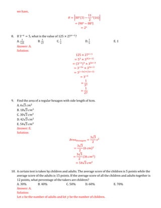 we have,
𝜃 = |30°(3) −
11
2
°(16)|
= |90° − 88°|
= 2°
8. If 3−𝑥
= 5, what is the value of 125 × 27𝑥−1
?
A.
1
125
B.
1
27
C.
1
3
D.
1
5
E. 1
Answer: A.
Solution:
125 × 27𝑥−1
= 53
× 33(𝑥−1)
= (3−𝑥)3
× 33𝑥−3
= 3−3𝑥
× 33𝑥−3
= 3(−3𝑥)+(3𝑥−3)
= 3−3
=
1
33
=
1
27
9. Find the area of a regular hexagon with side length of 6cm.
A. 6√3 𝑐𝑚2
B. 18√3 𝑐𝑚2
C. 30√3 𝑐𝑚2
D. 42√3 𝑐𝑚2
E. 54√3 𝑐𝑚2
Answer: E.
Solution:
𝐴𝑟𝑒𝑎𝐻𝑒𝑥𝑎𝑔𝑜𝑛 =
3√3
2
𝑠2
=
3√3
2
(6 𝑐𝑚)2
=
3√3
2
(36 𝑐𝑚2)
= 54√3 𝑐𝑚2
10. A certain test is taken by children and adults. The average score of the children is 5 points while the
average score of the adults is 15 points. If the average score of all the children and adults together is
12 points, what percentage of the takers are children?
A. 30% B. 40% C. 50% D. 60% E. 70%
Answer: A.
Solution:
Let 𝑥 be the number of adults and let 𝑦 be the number of children.
 