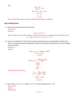 Then
15𝑥 + 5𝑦
𝑥 + 𝑦
= 12
15𝑥 + 5𝑦 = 12𝑥 + 12𝑦
3𝑥 = 7𝑦
𝑥
𝑦
=
7
3
That is, 70% of the takers are adults, and 30% of the takers are children.
Open-ended Questions
11. How many positive divisors does 90 have?
Answer: 12
Solution:
90 = 2 × 32
× 5
Now, let’s add 1 to each of the exponents of each prime factor, and multiply them altogether, that is
(1 + 1)(2 + 1)(1 + 1) = 2 × 3 × 2 = 12.
12. A piece of cardboard is 3 ft by 5 ft in size. You are planning to cut out 90 triangles such that all of
them are of equal size and the cardboard is totally used up. What should be the area of each triangle
in square inches?
Answer: 24
Solution:
𝐴𝑟𝑒𝑎𝑐𝑎𝑟𝑑𝑏𝑜𝑎𝑟𝑑 = 𝑙𝑒𝑛𝑔𝑡ℎ × 𝑤𝑖𝑑𝑡ℎ
= 3 𝑓𝑡 × 5 𝑓𝑡
= 15 𝑓𝑡2
𝐴𝑟𝑒𝑎𝑡𝑟𝑖𝑎𝑛𝑔𝑙𝑒 =
𝐴𝑟𝑒𝑎𝑐𝑎𝑟𝑑𝑏𝑜𝑎𝑟𝑑
90
=
15𝑓𝑡2
90
=
1
6
𝑓𝑡2
Converting to square inches,
1
6
𝑓𝑡2
×
12𝑖𝑛
1𝑓𝑡
×
12𝑖𝑛
1𝑓𝑡
=
12
6
𝑖𝑛 × 12𝑖𝑛
= 24𝑖𝑛2
.
13. Given that 𝑎 > 𝑏, 𝑎 + 𝑏 = 7, and 𝑎2
+ 𝑏2
= 37, what is the value of 𝑎3
− 𝑏3
?
Answer: 215
Solution:
Observe that
𝑎 + 𝑏 = 7
 