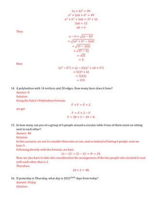 (𝑎 + 𝑏)2
= 49
𝑎2
+ 2𝑎𝑏 + 𝑏2
= 49
𝑎2
+ 𝑏2
+ 2𝑎𝑏 = 37 + 12
2𝑎𝑏 = 12
𝑎𝑏 = 6
Then
𝑎 − 𝑏 = √(𝑎 − 𝑏)2
= √(𝑎2 + 𝑏2 − 2𝑎𝑏)
= √37 − 2(6)
= √37 − 12
= √25
= 5
Now
(𝑎3
− 𝑏3) = (𝑎 − 𝑏)(𝑎2
+ 𝑎𝑏 + 𝑏2)
= 5(37 + 6)
= 5(43)
= 215.
14. A polyhedron with 14 vertices and 20 edges. How many faces does it have?
Answer: 8
Solution:
Using the Euler’s Polyhedron Formula
𝐹 + 𝑉 = 𝐸 + 2,
we get
𝐹 = 𝐸 + 2 − 𝑉
𝐹 = 20 + 2 − 14 = 8.
15. In how many can you sit a group of 6 people around a circular table if two of them insist on sitting
next to each other?
Answer: 48
Solution:
In this scenario, we are to consider these two as one, and so instead of having 6 people, now we
have 5.
Following directly with the formula, we have
(𝑛 − 1)! = (5 − 1)! = 4! = 24.
Now, we also have to take into consideration the arrangement of the two people who insisted to seat
with each other, that is 2.
Therefore,
24 × 2 = 48.
16. If yesterday is Thursday, what day is 20232024
days from today?
Answer: Friday
Solution:
 
