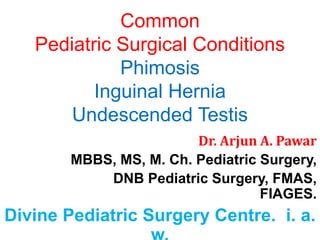 Common
Pediatric Surgical Conditions
Phimosis
Inguinal Hernia
Undescended Testis
Dr. Arjun A. Pawar
MBBS, MS, M. Ch. Pediatric Surgery,
DNB Pediatric Surgery, FMAS,
FIAGES.
Divine Pediatric Surgery Centre. i. a.
 