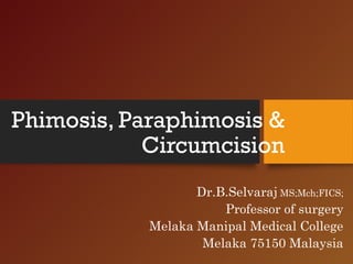 Phimosis, Paraphimosis &
Circumcision
Dr.B.Selvaraj MS;Mch;FICS;
Professor of surgery
Melaka Manipal Medical College
Melaka 75150 Malaysia
 