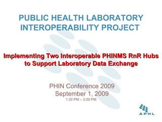 PUBLIC HEALTH LABORATORY INTEROPERABILITY PROJECT   Implementing Two Interoperable PHINMS RnR Hubs to Support Laboratory Data Exchange   PHIN Conference 2009  September 1, 2009 1:30 PM – 3:00 PM 