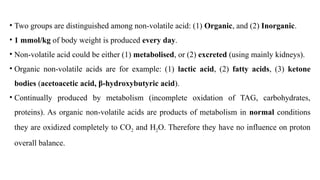 • Two groups are distinguished among non-volatile acid: (1) Organic, and (2) Inorganic.
• 1 mmol/kg of body weight is produced every day.
• Non-volatile acid could be either (1) metabolised, or (2) excreted (using mainly kidneys).
• Organic non-volatile acids are for example: (1) lactic acid, (2) fatty acids, (3) ketone
bodies (acetoacetic acid, β-hydroxybutyric acid).
• Continually produced by metabolism (incomplete oxidation of TAG, carbohydrates,
proteins). As organic non-volatile acids are products of metabolism in normal conditions
they are oxidized completely to CO2 and H2O. Therefore they have no influence on proton
overall balance.
 