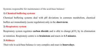 Systems responsible for maintenance of the acid-base balance:
1) Chemical buffering systems
Chemical buffering systems deal with pH deviations in common metabolism, chemical
buffers act immediately (acute regulation) only in the short-term.
2) Respiratory system
Respiratory system regulates carbon dioxide and is able to change pCO2 by its elimination
or retention. Respiratory centre is in brainstem and reacts in 1-3 minutes.
3) Kidneys
Their role in acid-base balance is very complex and react in hours-days.
 