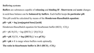 Buffering systems
Buffers are substances capable of releasing and binding H+
. Short-term and acute changes
in acid-base balance can be balanced by buffers. Each buffer keeps its particular pH.
This pH could be calculated by means of the Henderson-Hasselbalch equation:
pH = pK + log [conjugated base]/[acid]
Henderson-Hasselbalch equation for bicarbonate buffer (HCO3
-
/CO2):
pH = pK H2CO3 + log ([HCO3
-
] / [H2CO3])
pH = pK H2CO3 + log ([HCO3
-
] / α x pCO2)
pH = pK ± 1 is range where buffers work optimally.
The ratio in bicarbonate buffer is 20:1 (HCO3
-
: CO2)
 