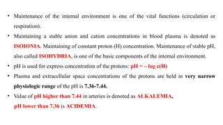 • Maintenance of the internal environment is one of the vital functions (circulation or
respiration).
• Maintaining a stable anion and cation concentrations in blood plasma is denoted as
ISOIONIA. Maintaining of constant proton (H) concentration. Maintenance of stable pH,
also called ISOHYDRIA, is one of the basic components of the internal environment.
• pH is used for express concentration of the protons: pH = – log c(H)
• Plasma and extracellular space concentrations of the protons are held in very narrow
physiologic range of the pH is 7.36-7.44.
• Value of pH higher than 7.44 in arteries is denoted as ALKALEMIA,
pH lower than 7.36 is ACIDEMIA.
 