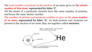 The total number of protons in the nucleus of an atom gives us the atomic
number of that atom, represented by letter ‘Z’.
All the atoms of a particular element have the same number of protons,
and hence the same atomic number.
The number of protons and neutrons combine to give us the mass number
of an atom, represented by letter ‘A’. As both protons and neutrons are
present in the nucleus of an atom, they are together called nucleons.
 