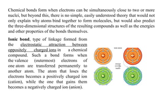 Chemical bonds form when electrons can be simultaneously close to two or more
nuclei, but beyond this, there is no simple, easily understood theory that would not
only explain why atoms bind together to form molecules, but would also predict
the three-dimensional structures of the resulting compounds as well as the energies
and other properties of the bonds themselves.
Ionic bond, type of linkage formed from
the electrostatic attraction between
oppositely charged ions in a chemical
compound. Such a bond forms when
the valence (outermost) electrons of
one atom are transferred permanently to
another atom. The atom that loses the
electrons becomes a positively charged ion
(cation), while the one that gains them
becomes a negatively charged ion (anion).
 