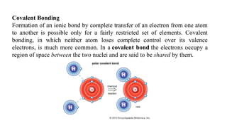 Covalent Bonding
Formation of an ionic bond by complete transfer of an electron from one atom
to another is possible only for a fairly restricted set of elements. Covalent
bonding, in which neither atom loses complete control over its valence
electrons, is much more common. In a covalent bond the electrons occupy a
region of space between the two nuclei and are said to be shared by them.
 