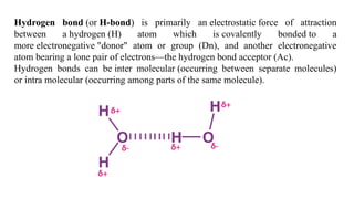 Hydrogen bond (or H-bond) is primarily an electrostatic force of attraction
between a hydrogen (H) atom which is covalently bonded to a
more electronegative "donor" atom or group (Dn), and another electronegative
atom bearing a lone pair of electrons—the hydrogen bond acceptor (Ac).
Hydrogen bonds can be inter molecular (occurring between separate molecules)
or intra molecular (occurring among parts of the same molecule).
 