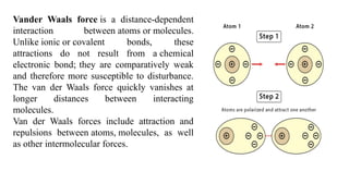 Vander Waals force is a distance-dependent
interaction between atoms or molecules.
Unlike ionic or covalent bonds, these
attractions do not result from a chemical
electronic bond; they are comparatively weak
and therefore more susceptible to disturbance.
The van der Waals force quickly vanishes at
longer distances between interacting
molecules.
Van der Waals forces include attraction and
repulsions between atoms, molecules, as well
as other intermolecular forces.
 