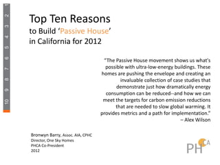 1

     Top Ten Reasons
2
3




     to Build ‘Passive House’
4




     in California for 2012
5
6




                                        “The Passive House movement shows us what's
                                         possible with ultra-low-energy buildings. These
7




                                       homes are pushing the envelope and creating an
                                                invaluable collection of case studies that
8




                                              demonstrate just how dramatically energy
9




                                         consumption can be reduced--and how we can
                                        meet the targets for carbon emission reductions
10




                                             that are needed to slow global warming. It
                                       provides metrics and a path for implementation.”
                                                                            – Alex Wilson

     Bronwyn Barry, Assoc. AIA, CPHC
     Director, One Sky Homes
     PHCA Co-President
     2012
 
