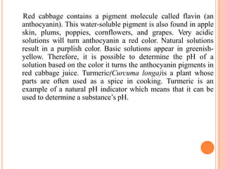 Red cabbage contains a pigment molecule called flavin (an
anthocyanin). This water-soluble pigment is also found in apple
skin, plums, poppies, cornflowers, and grapes. Very acidic
solutions will turn anthocyanin a red color. Natural solutions
result in a purplish color. Basic solutions appear in greenish-
yellow. Therefore, it is possible to determine the pH of a
solution based on the color it turns the anthocyanin pigments in
red cabbage juice. Turmeric(Curcuma longa)is a plant whose
parts are often used as a spice in cooking. Turmeric is an
example of a natural pH indicator which means that it can be
used to determine a substance’s pH.
 