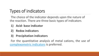 Types of indicators
The choice of the indicator depends upon the nature of
the reaction. There are three basic types of indicators.
1) Acid- base indicator
2) Redox indicators
3) Precipitation indicators
For the quantitative analysis of metal cations, the use of
complexometric indicators is preferred.
 