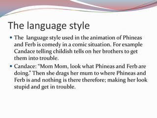 The language style
 The language style used in the animation of Phineas
  and Ferb is comedy in a comic situation. For example
  Candace telling childish tells on her brothers to get
  them into trouble.
 Candace: “Mom Mom, look what Phineas and Ferb are
  doing.” Then she drags her mum to where Phineas and
  Ferb is and nothing is there therefore; making her look
  stupid and get in trouble.
 