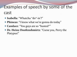Examples of speech by some of the
cast
 Isabella: “Whatcha *do*-in'?”
 Phineas: “I know what we're gonna do today”
 Candace: “You guys are so *busted*”
 Dr. Heinz Doofenshmirtz: “Curse you, Perry the
 Platypus!”
 