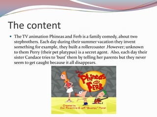 The content
 The TV animation Phineas and Ferb is a family comedy, about two
  stepbrothers. Each day during their summer vacation they invent
  something for example, they built a rollercoaster .However; unknown
  to them Perry (their pet platypus) is a secret agent. Also, each day their
  sister Candace tries to ‘bust’ them by telling her parents but they never
  seem to get caught because it all disappears.
 