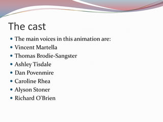 The cast
 The main voices in this animation are:
 Vincent Martella
 Thomas Brodie-Sangster
 Ashley Tisdale
 Dan Povenmire
 Caroline Rhea
 Alyson Stoner
 Richard O'Brien
 