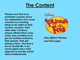 The Content
Phineas and Ferb is an
animated comedy about
two stepbrothers who cause
mayhem by inventing
things to do whilst on their
summer vacation. Their
older sister Candace
always witness there crazy
antics and countless try to
get her brothers busted by       (The Official Phineas
their parents. Their pet         and Ferb Logo)
platypus Perry, who lives a
secret double life, is an
secret agent who’s main
objective is bust the evil Dr.
Heinz Doofenshmirtz.
 