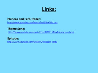 Links:
Phineas and Ferb Trailer:
http://www.youtube.com/watch?v=th9hxCGH_ms

Theme Song:
http://www.youtube.com/watch?v=h8l57F_MtIw&feature=related

Episode:
http://www.youtube.com/watch?v=dx8ZpD_kOg8
 