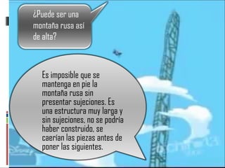 Es imposible que se mantenga en pie la montaña rusa sin presentar sujeciones. Es una estructura muy larga y sin sujeciones, no se podría haber construido, se caerían las piezas antes de poner las siguientes.  ¿Puede ser una montaña rusa así de alta? 