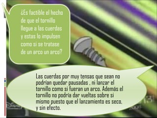 Las cuerdas por muy tensas que sean no podrían quedar pausadas , ni lanzar el tornillo como si fueran un arco. Además el tornillo no podría dar vueltas sobre si mismo puesto que el lanzamiento es seco, y sin efecto. ¿Es factible el hecho de que el tornillo llegue a las cuerdas y estas lo impulsen como si se tratase de un arco un arco? 