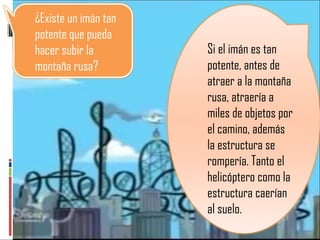 Si el imán es tan potente, antes de atraer a la montaña rusa, atraería a miles de objetos por el camino, además la estructura se rompería. Tanto el helicóptero como la estructura caerían al suelo.  ¿Existe un imán tan potente que pueda hacer subir la montaña rusa? 