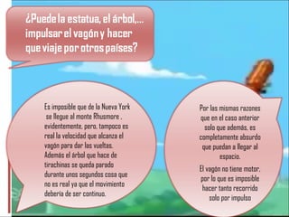 Es imposible que de la Nueva York  se llegue al monte Rhusmore , evidentemente, pero, tampoco es real la velocidad que alcanza el vagón para dar las vueltas. Además el árbol que hace de tirachinas se queda parado durante unos segundos cosa que no es real ya que el movimiento debería de ser continuo. Por las mismas razones que en el caso anterior solo que además, es completamente absurdo que puedan a llegar al espacio. El vagón no tiene motor, por lo que es imposible hacer tanto recorrido solo por impulso 