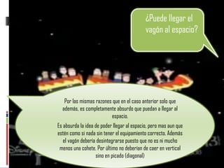 Por las mismas razones que en el caso anterior solo que además, es completamente absurdo que puedan a llegar al espacio. Es absurda la idea de poder llegar al espacio, pero mas aun que estén como si nada sin tener el equipamiento correcto. Además el vagón debería desintegrarse puesto que no es ni mucho menos una cohete. Por último no deberían de caer en vertical sino en picado (diagonal) ¿Puede llegar el vagón al espacio?  