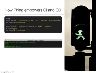 How Phing empowers CI and CD
         <?php
         exec('phing -f faulty-build.xml 2>&1', $output, $returnCode);
         var_dump($returnCode);

         exec('phing -f successful-build.xml 2>&1', $output,
         $returnCode);
         var_dump($returnCode);




Sonntag, 20. Februar 2011
 